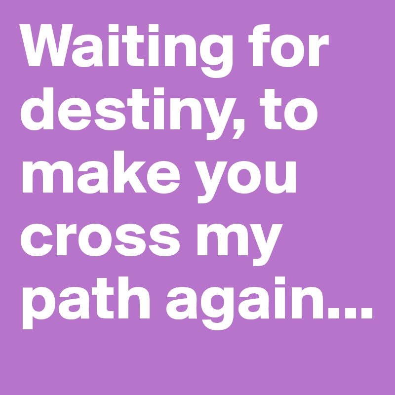 Waiting for destiny, to make you cross my path again...
