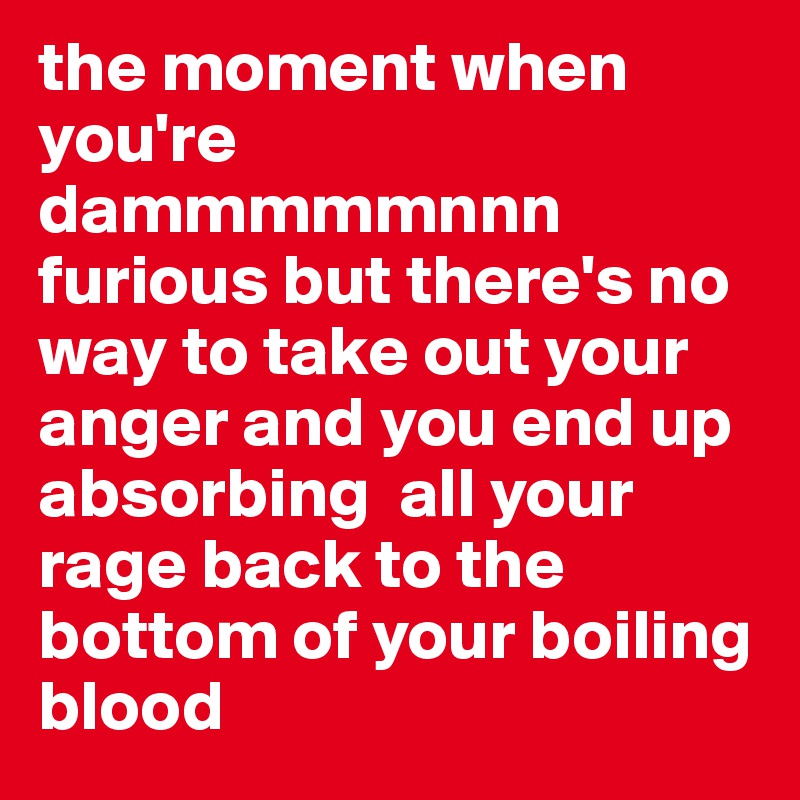 the moment when you're dammmmmnnn furious but there's no way to take out your anger and you end up absorbing  all your rage back to the bottom of your boiling blood