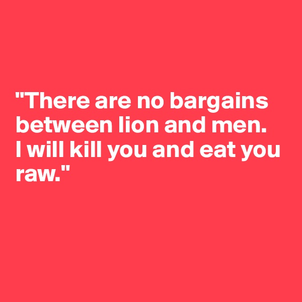 


"There are no bargains between lion and men. 
I will kill you and eat you raw."



