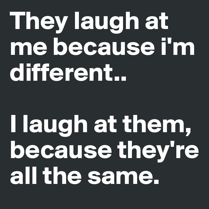 They laugh at me because i'm different..

I laugh at them, because they're all the same.