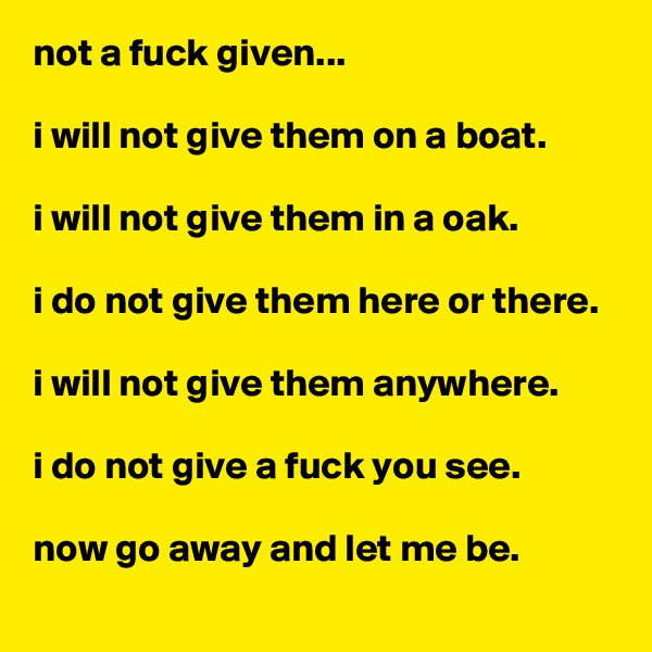 not a fuck given...

i will not give them on a boat.

i will not give them in a oak.

i do not give them here or there.

i will not give them anywhere.

i do not give a fuck you see.

now go away and let me be.