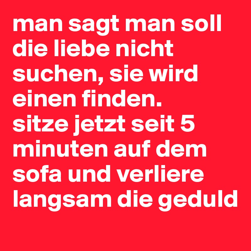 man sagt man soll die liebe nicht suchen, sie wird einen finden.
sitze jetzt seit 5 minuten auf dem sofa und verliere langsam die geduld