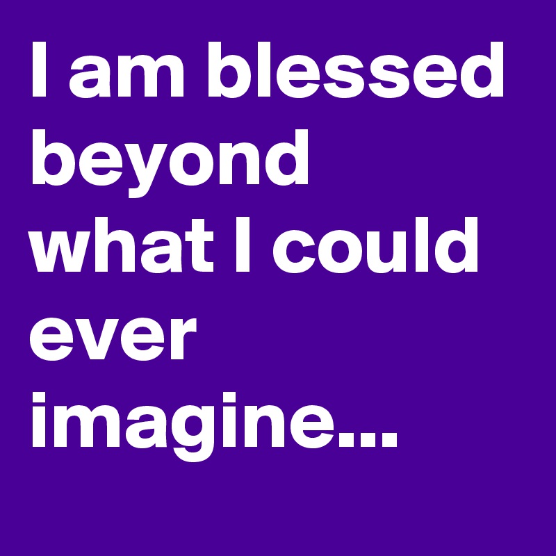 I am blessed beyond what I could ever imagine...