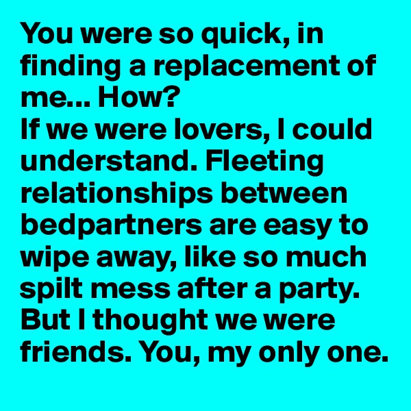 You were so quick, in finding a replacement of me... How?
If we were lovers, I could understand. Fleeting relationships between bedpartners are easy to wipe away, like so much spilt mess after a party.
But I thought we were friends. You, my only one. 