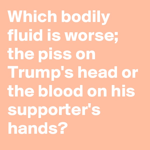 Which bodily fluid is worse; the piss on Trump's head or the blood on his supporter's hands?
