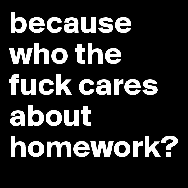 because who the fuck cares about homework?