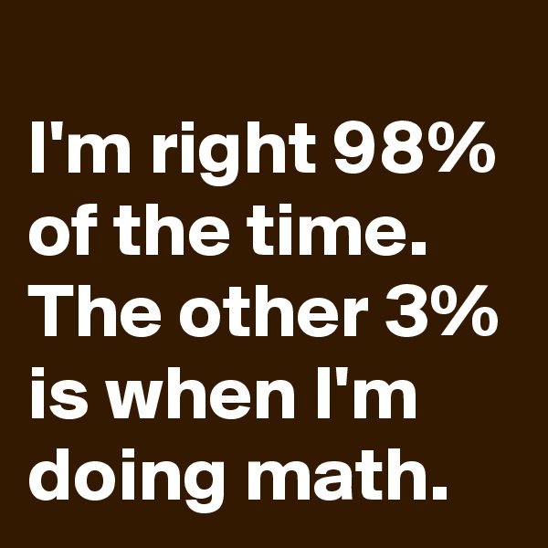 
I'm right 98% of the time. The other 3% is when I'm doing math.
