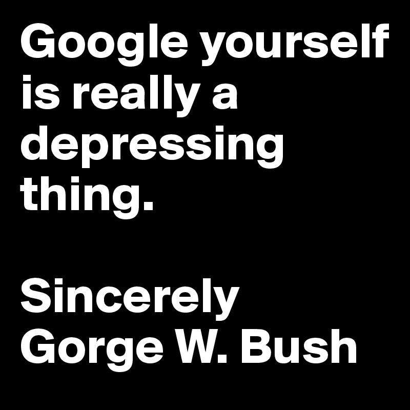 Google yourself is really a depressing thing.

Sincerely Gorge W. Bush