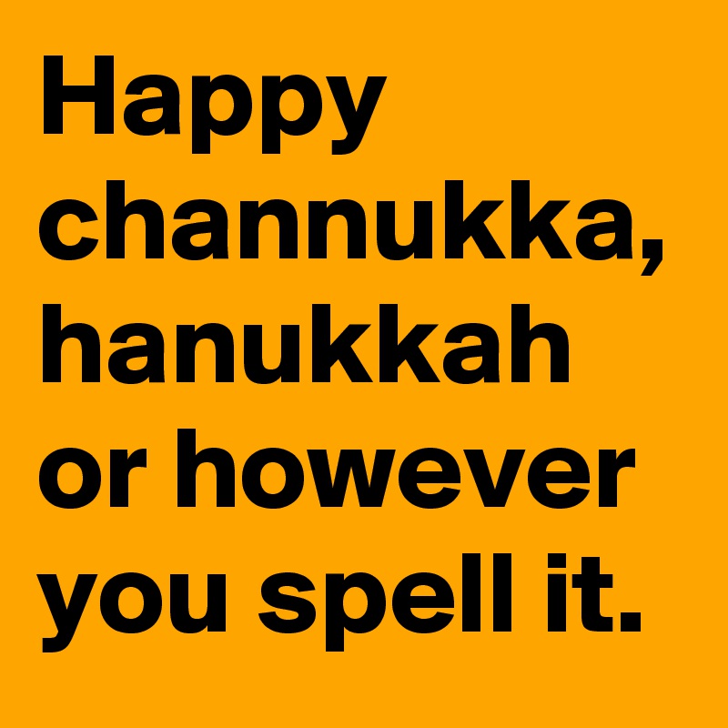 Happy channukka, hanukkah or however you spell it.