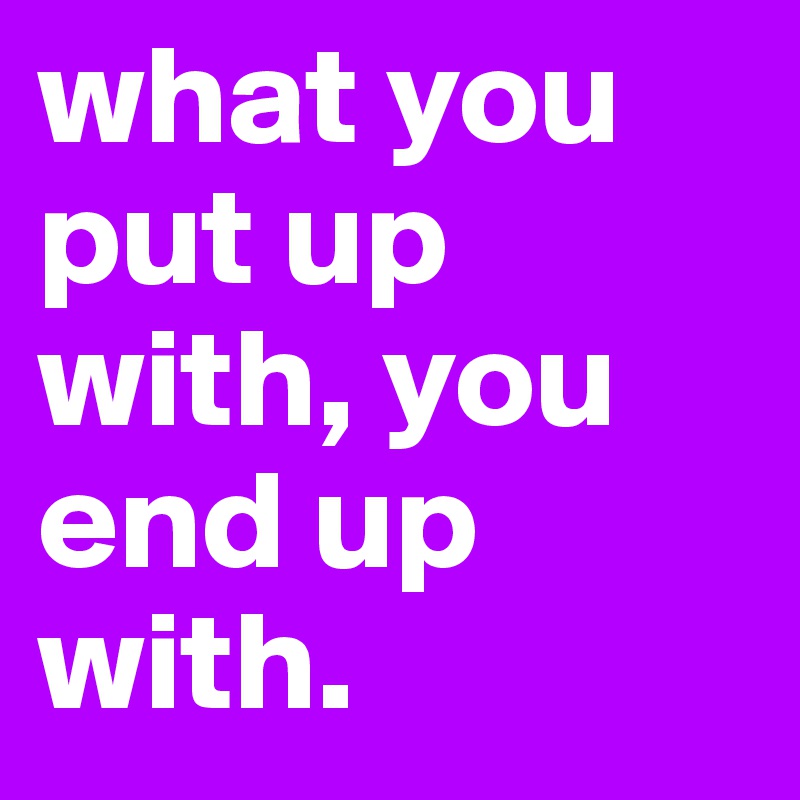 what you put up with, you end up with.