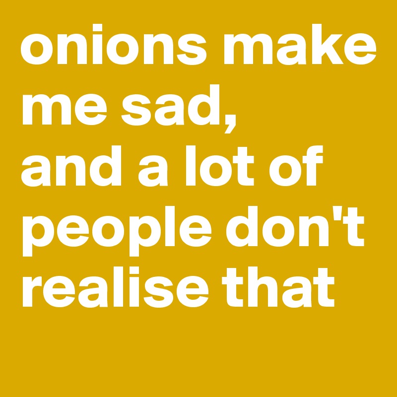 onions make me sad,
and a lot of people don't realise that