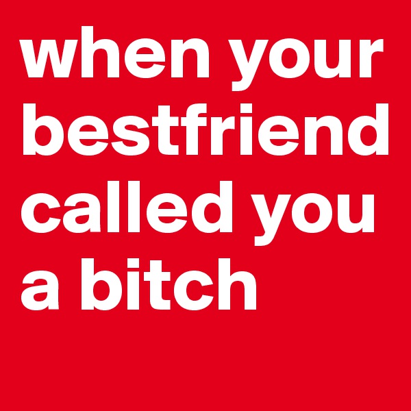 when your bestfriend called you a bitch