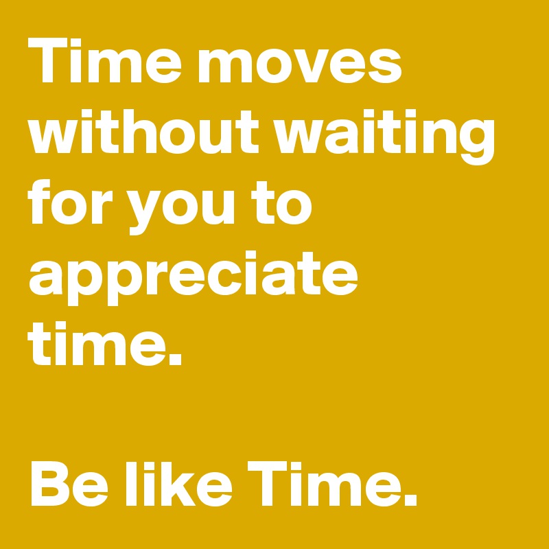Time moves without waiting for you to appreciate time.

Be like Time.