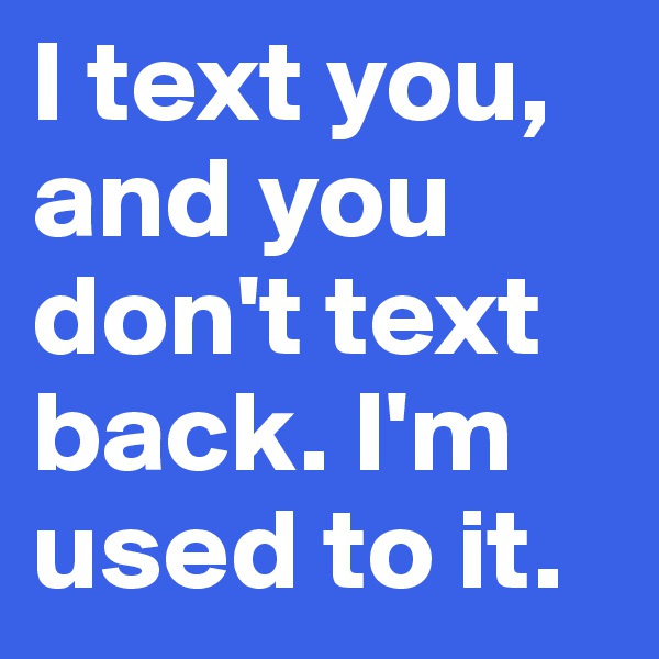 I text you, and you don't text back. I'm used to it. 