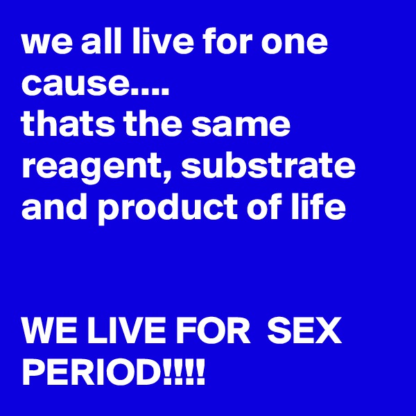 we all live for one cause....
thats the same reagent, substrate and product of life


WE LIVE FOR  SEX PERIOD!!!!