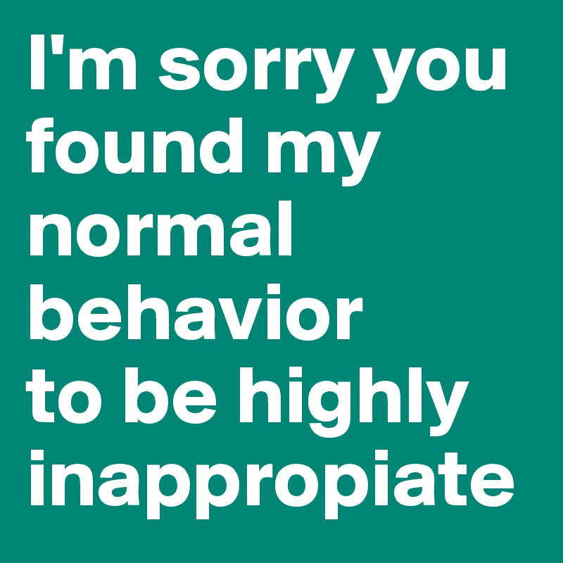 I'm sorry you found my normal behavior
to be highly inappropiate