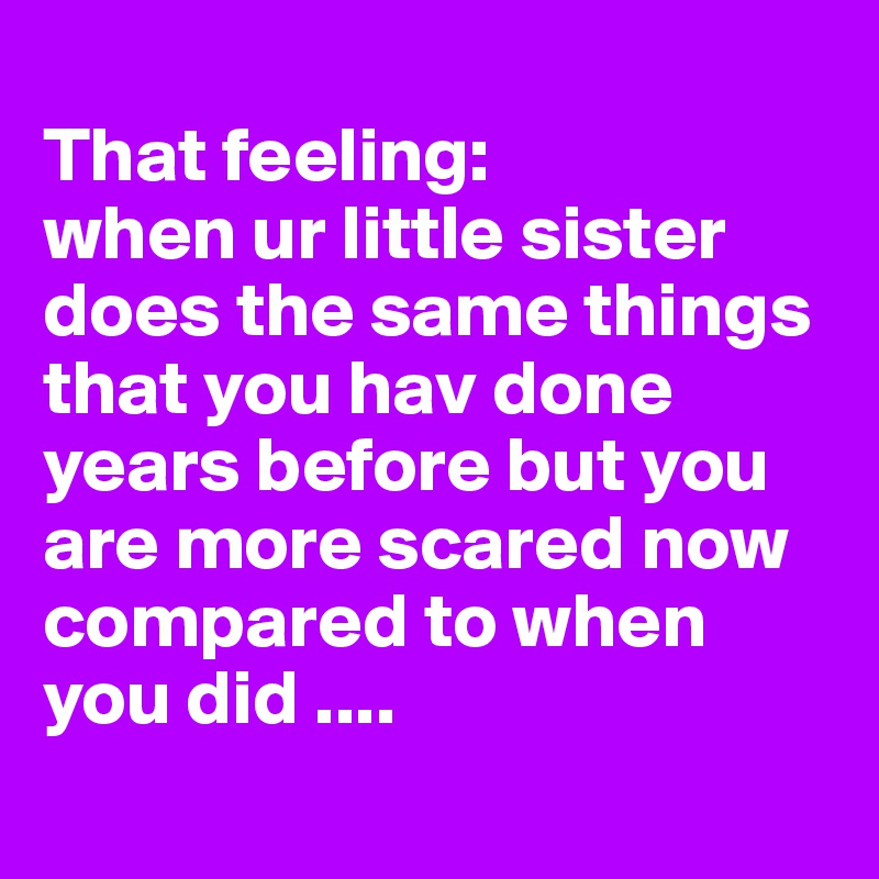 
That feeling:
when ur little sister does the same things that you hav done years before but you are more scared now compared to when you did ....
