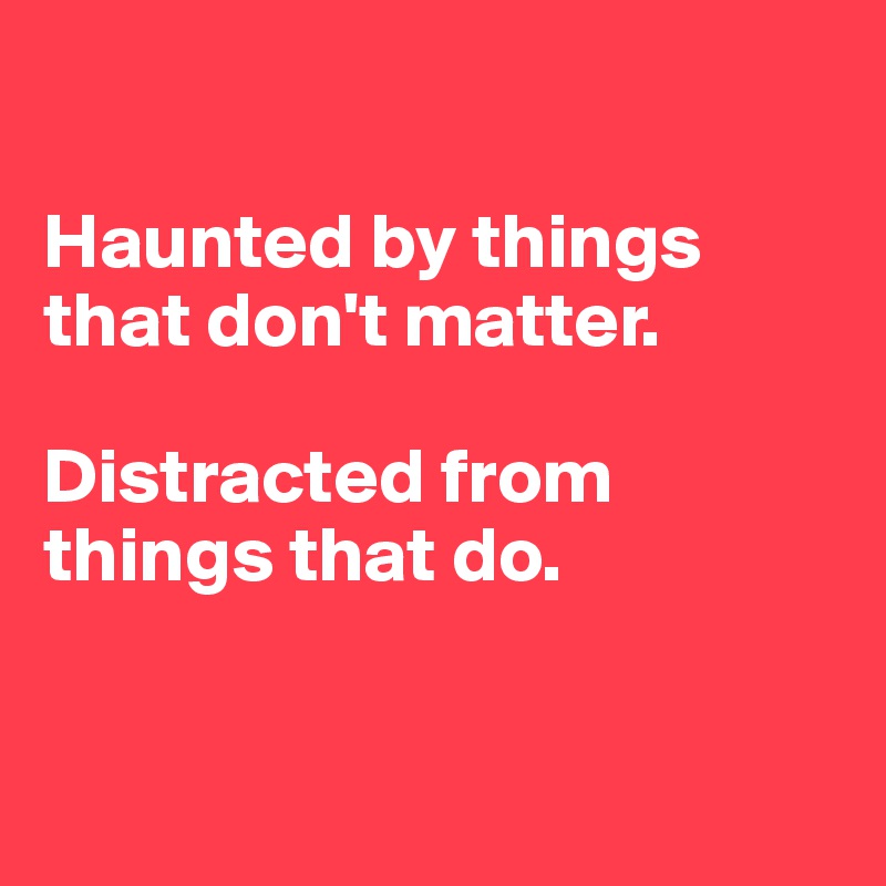 

Haunted by things that don't matter.

Distracted from things that do.


