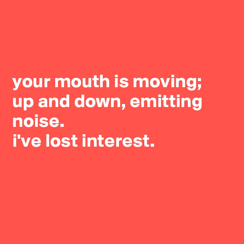 


your mouth is moving;
up and down, emitting noise.
i've lost interest.



