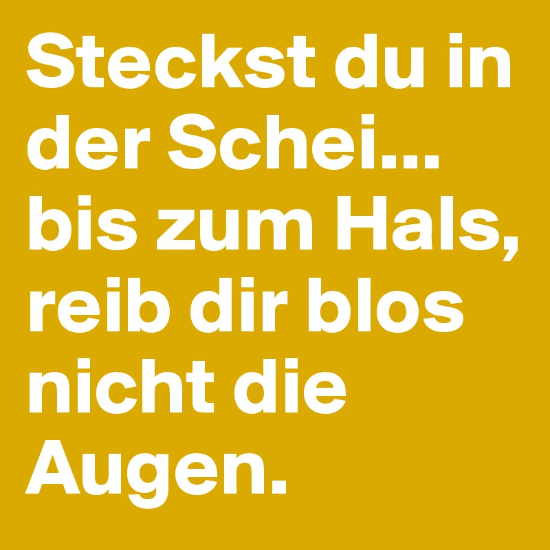 Steckst du in der Schei... bis zum Hals, reib dir blos nicht die Augen.