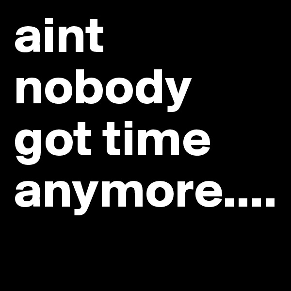 aint nobody got time anymore....