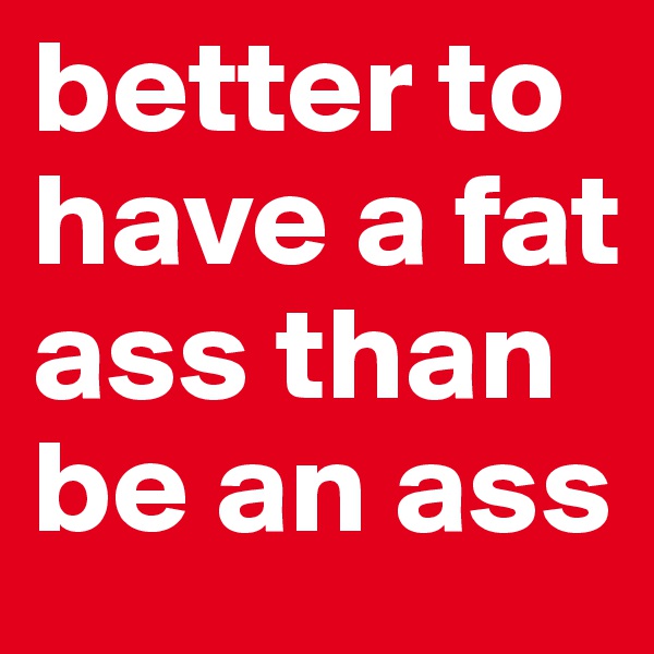 better to have a fat ass than be an ass
