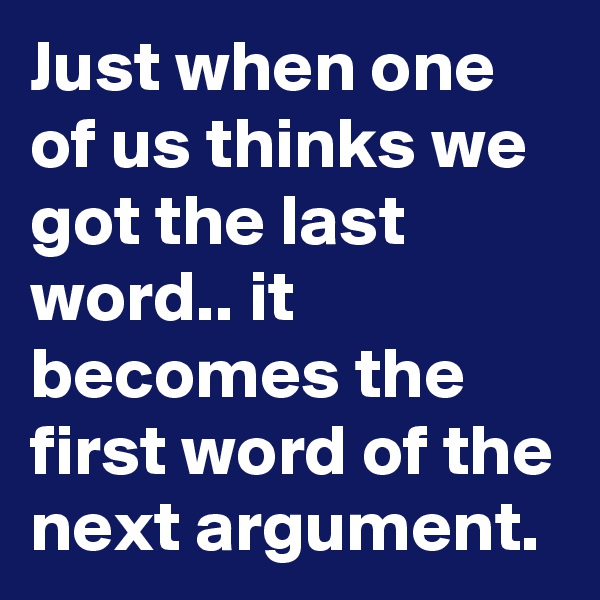 Just when one of us thinks we got the last word.. it becomes the first word of the next argument.
