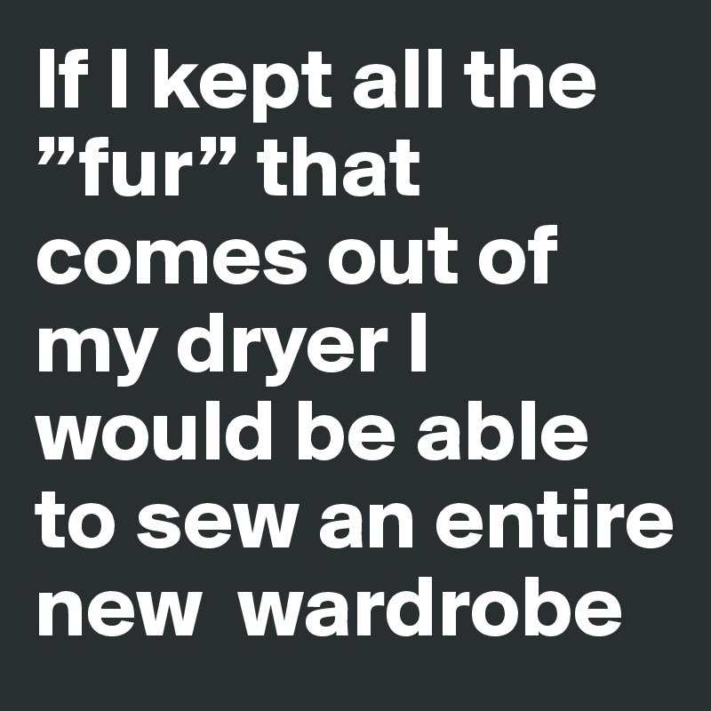 If I kept all the ”fur” that comes out of my dryer I would be able to sew an entire  new  wardrobe 