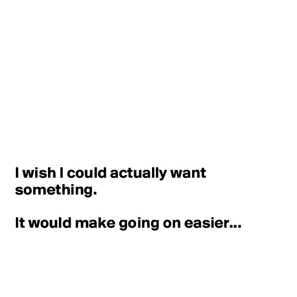 








I wish I could actually want something.

It would make going on easier...


