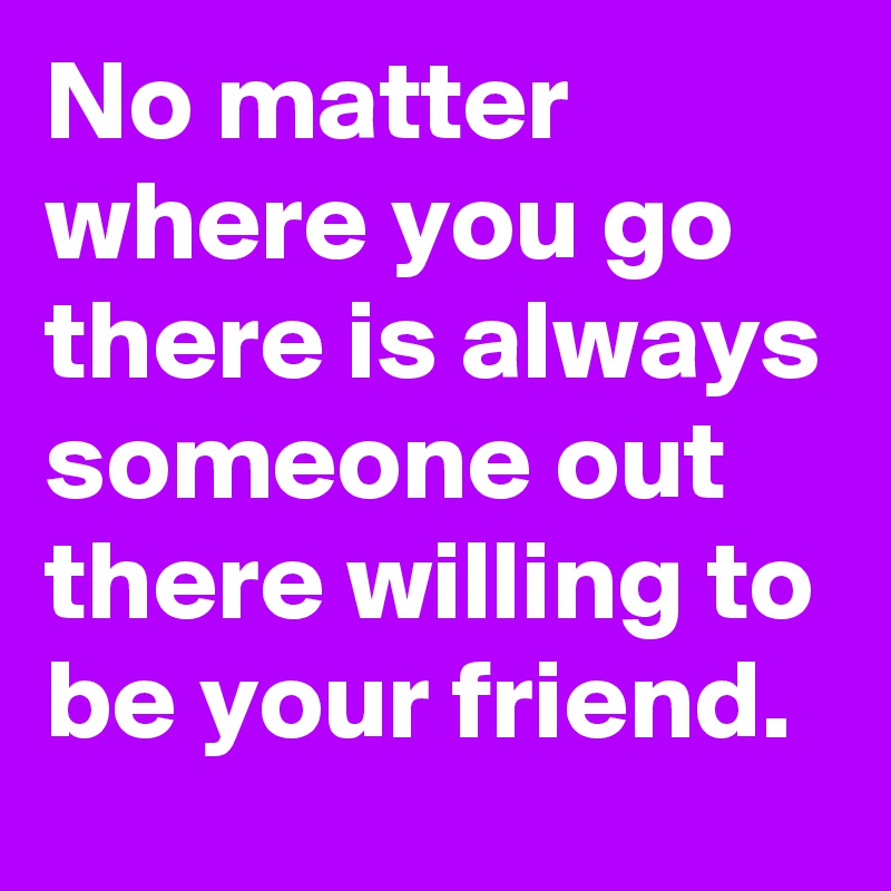 No matter where you go there is always someone out there willing to be your friend. 