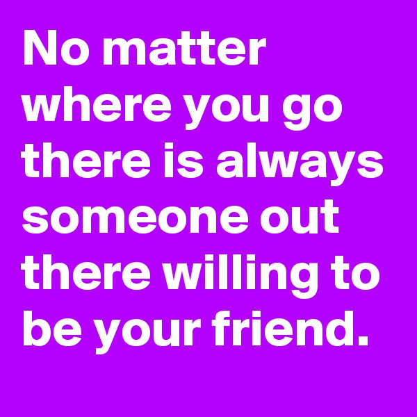 No matter where you go there is always someone out there willing to be your friend. 