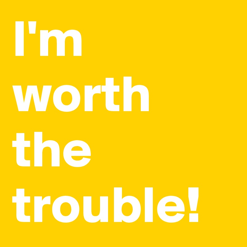 I'm worth the trouble! 