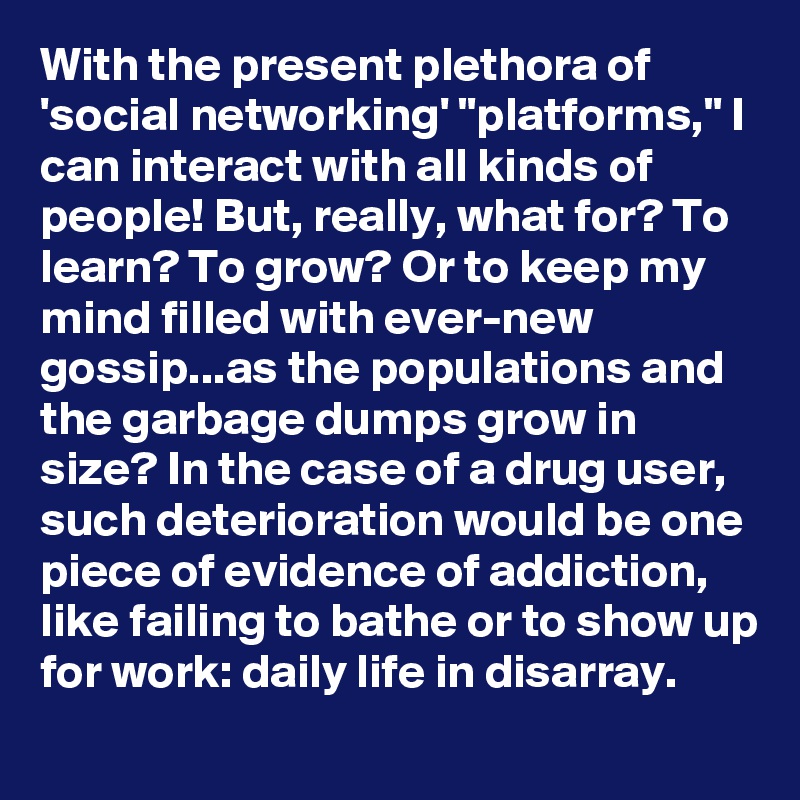 With the present plethora of 'social networking' "platforms," I can interact with all kinds of people! But, really, what for? To learn? To grow? Or to keep my mind filled with ever-new gossip...as the populations and the garbage dumps grow in size? In the case of a drug user, such deterioration would be one piece of evidence of addiction, like failing to bathe or to show up for work: daily life in disarray.