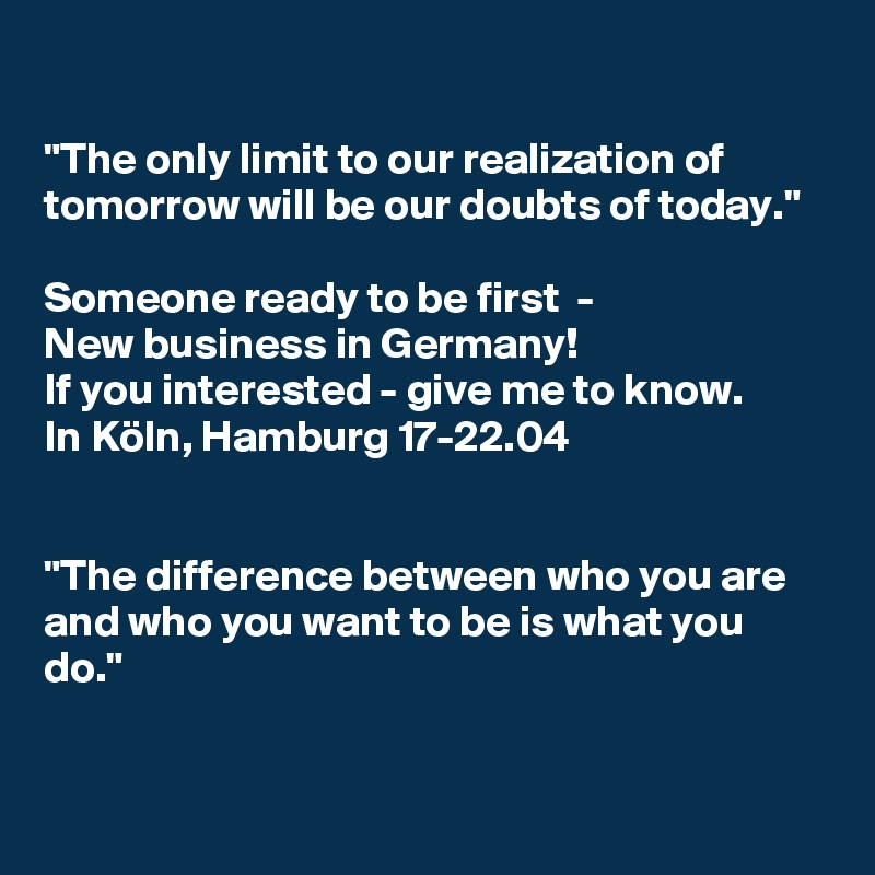 

"The only limit to our realization of tomorrow will be our doubts of today."

Someone ready to be first  - 
New business in Germany! 
If you interested - give me to know. 
In Köln, Hamburg 17-22.04


"The difference between who you are and who you want to be is what you do."

