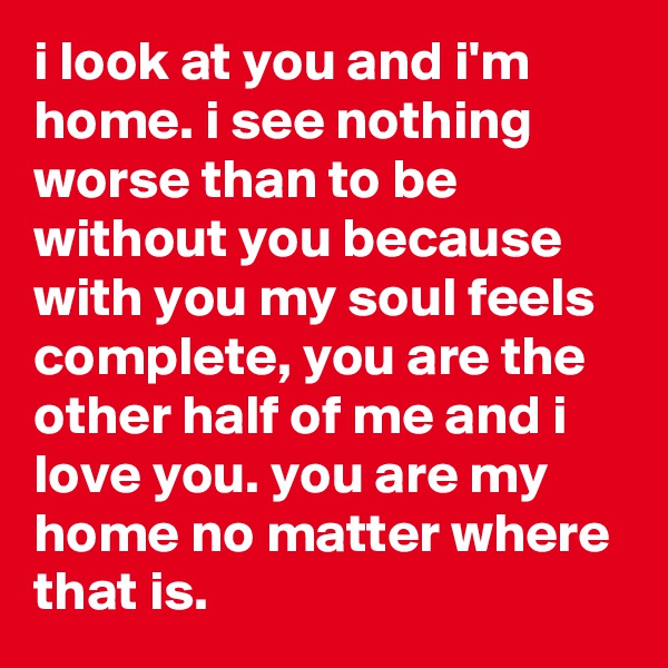 i look at you and i'm home. i see nothing worse than to be without you because with you my soul feels complete, you are the other half of me and i love you. you are my home no matter where that is.
