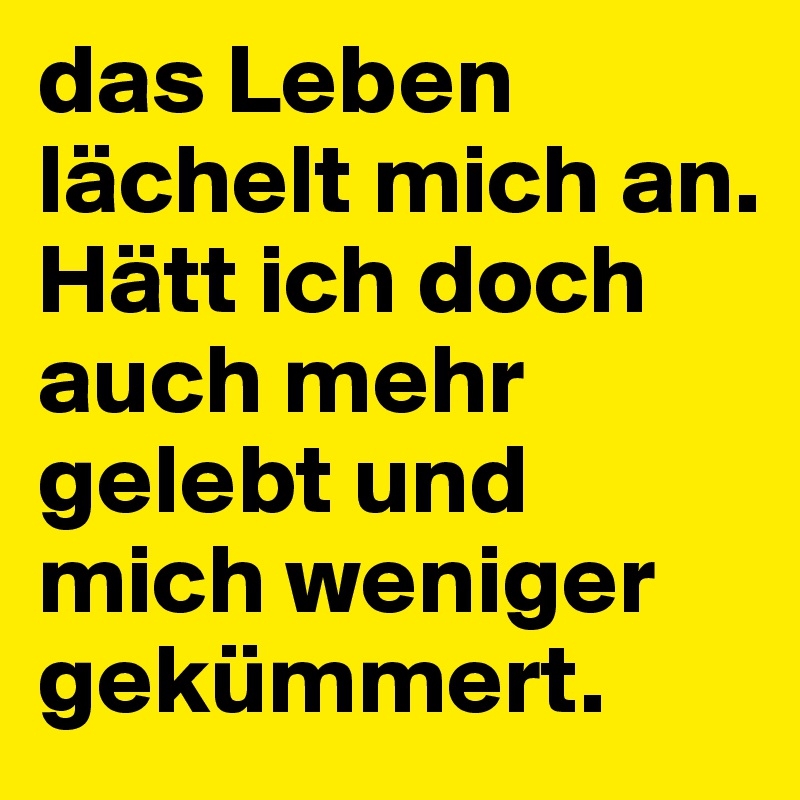 das Leben lächelt mich an. Hätt ich doch auch mehr gelebt und mich weniger gekümmert. 