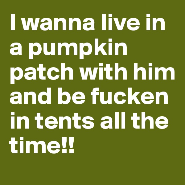 I wanna live in a pumpkin patch with him and be fucken in tents all the time!!