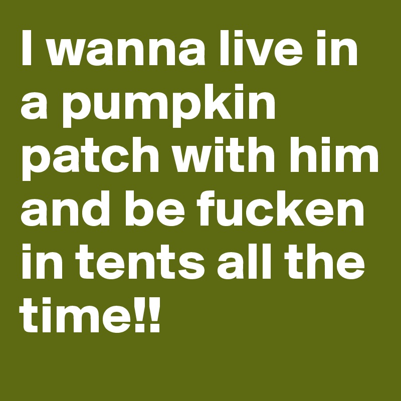 I wanna live in a pumpkin patch with him and be fucken in tents all the time!!