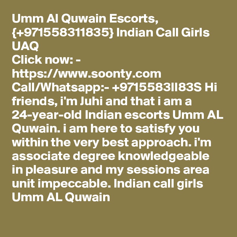 Umm Al Quwain Escorts, {+971558311835} Indian Call Girls UAQ
Click now: - https://www.soonty.com 
Call/Whatsapp:- +9715583lI83S Hi friends, i'm Juhi and that i am a 24-year-old Indian escorts Umm AL Quwain. i am here to satisfy you within the very best approach. i'm associate degree knowledgeable in pleasure and my sessions area unit impeccable. Indian call girls Umm AL Quwain 