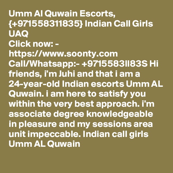 Umm Al Quwain Escorts, {+971558311835} Indian Call Girls UAQ
Click now: - https://www.soonty.com 
Call/Whatsapp:- +9715583lI83S Hi friends, i'm Juhi and that i am a 24-year-old Indian escorts Umm AL Quwain. i am here to satisfy you within the very best approach. i'm associate degree knowledgeable in pleasure and my sessions area unit impeccable. Indian call girls Umm AL Quwain 