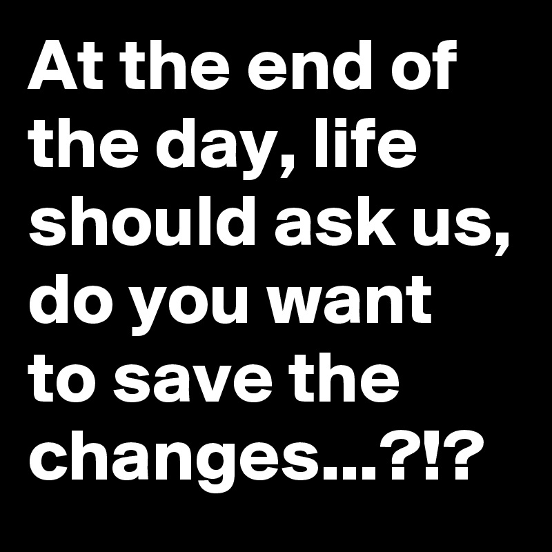 At the end of the day, life should ask us, do you want to save the changes...?!?