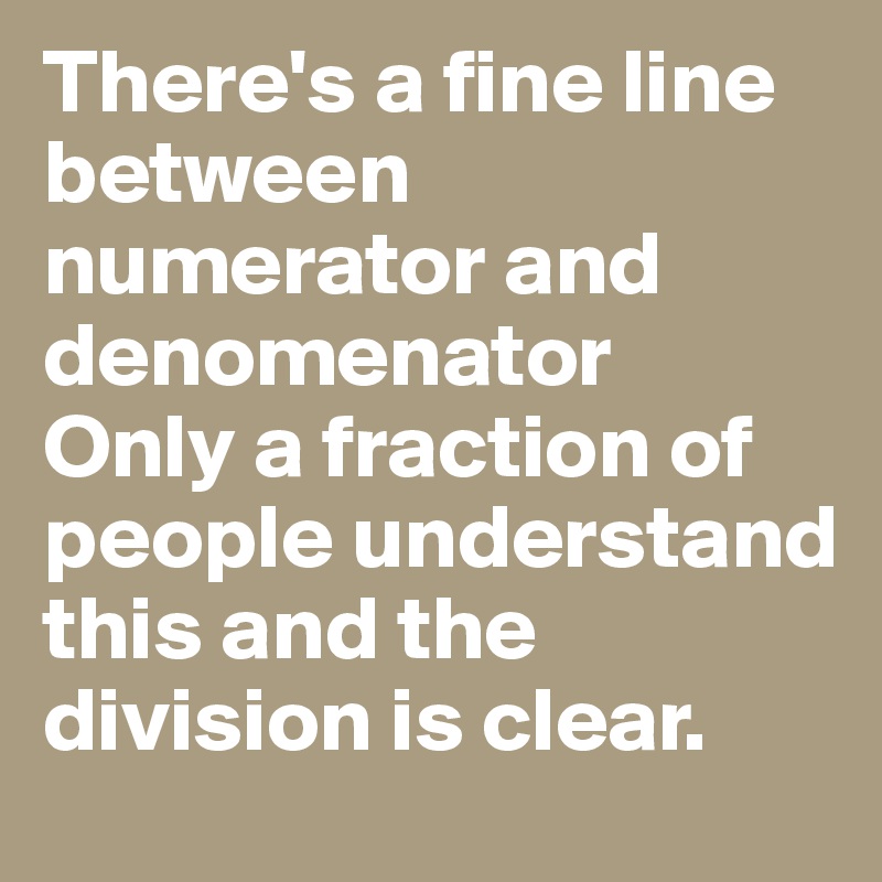 There's a fine line
between numerator and denomenator
Only a fraction of people understand this and the division is clear. 