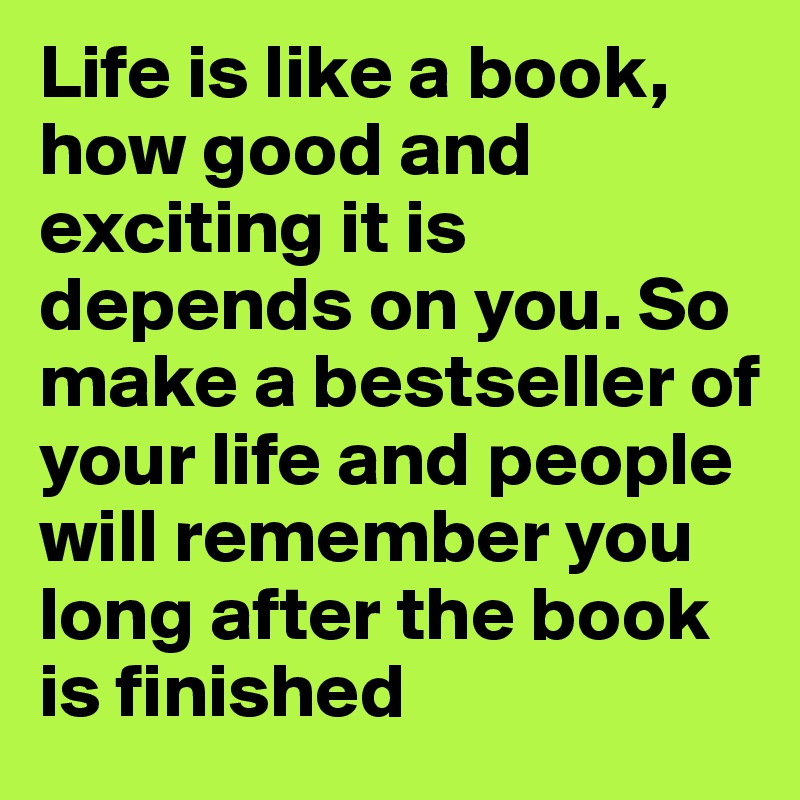 Life is like a book, how good and exciting it is depends on you. So make a bestseller of your life and people will remember you long after the book is finished