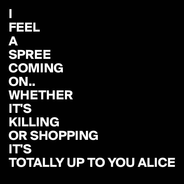 I 
FEEL
A 
SPREE
COMING
ON..
WHETHER
IT'S 
KILLING 
OR SHOPPING
IT'S 
TOTALLY UP TO YOU ALICE