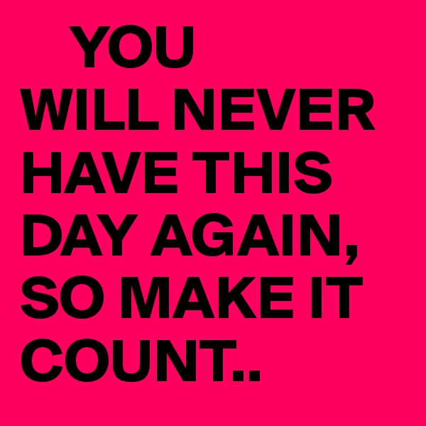     YOU
WILL NEVER HAVE THIS DAY AGAIN,
SO MAKE IT COUNT..