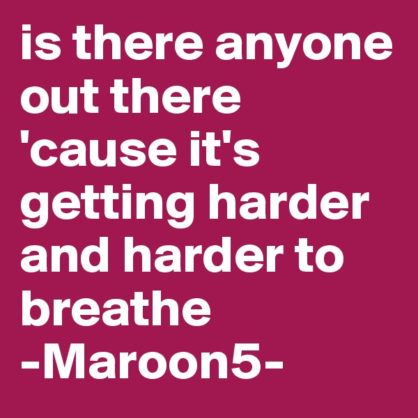 is there anyone out there 'cause it's getting harder and harder to breathe
-Maroon5-
