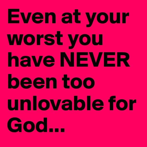 Even at your worst you have NEVER been too unlovable for God...