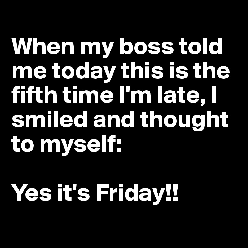 
When my boss told me today this is the fifth time I'm late, I smiled and thought to myself:

Yes it's Friday!!
