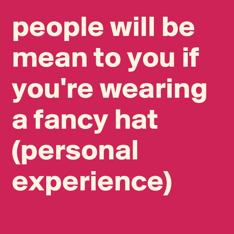 people will be mean to you if you're wearing a fancy hat (personal experience)