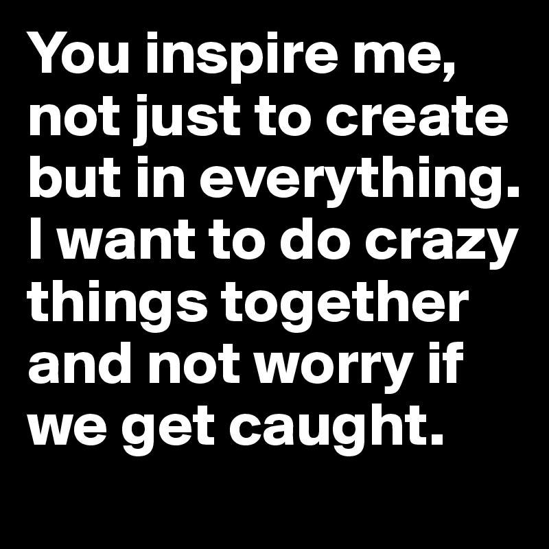 You inspire me, not just to create but in everything. I want to do crazy things together and not worry if we get caught.